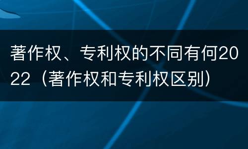 著作权、专利权的不同有何2022（著作权和专利权区别）