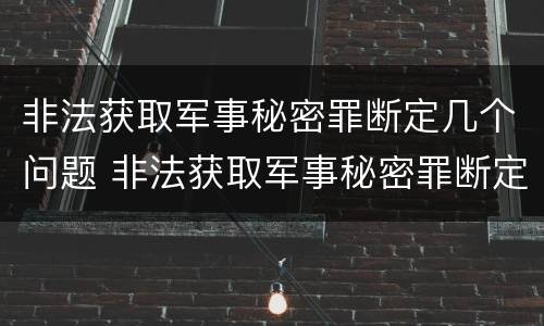 非法获取军事秘密罪断定几个问题 非法获取军事秘密罪断定几个问题的标准
