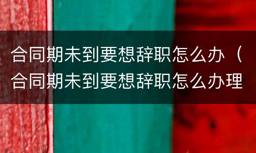 合同期未到要想辞职怎么办（合同期未到要想辞职怎么办理）