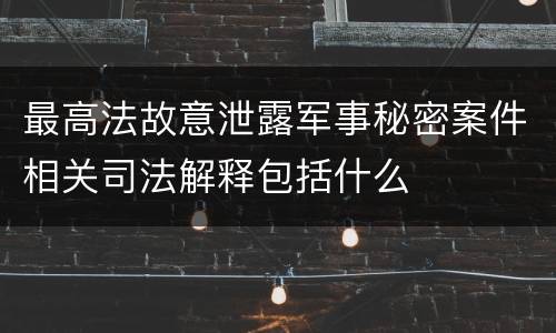 最高法故意泄露军事秘密案件相关司法解释包括什么