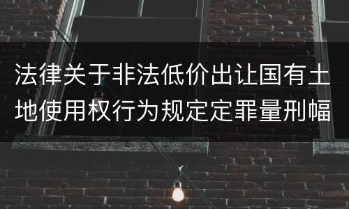 法律关于非法低价出让国有土地使用权行为规定定罪量刑幅度有哪些