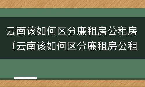 云南该如何区分廉租房公租房（云南该如何区分廉租房公租房呢）