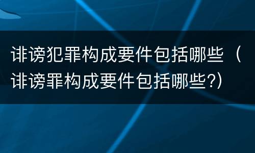 诽谤犯罪构成要件包括哪些（诽谤罪构成要件包括哪些?）