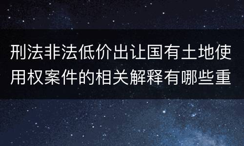 刑法非法低价出让国有土地使用权案件的相关解释有哪些重要内容