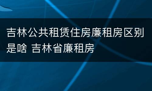 吉林公共租赁住房廉租房区别是啥 吉林省廉租房
