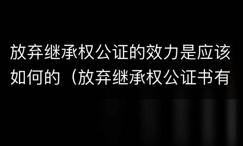 放弃继承权公证的效力是应该如何的（放弃继承权公证书有时效吗）