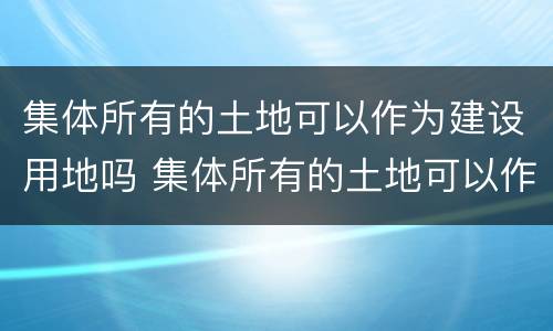 集体所有的土地可以作为建设用地吗 集体所有的土地可以作为建设用地吗