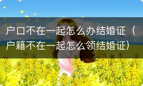 户口不在一起怎么办结婚证（户籍不在一起怎么领结婚证）