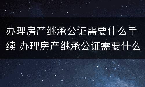 办理房产继承公证需要什么手续 办理房产继承公证需要什么手续费用