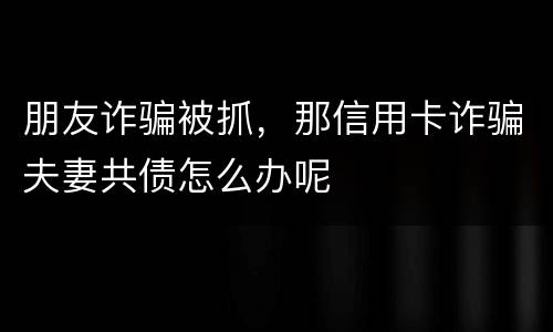 朋友诈骗被抓，那信用卡诈骗夫妻共债怎么办呢