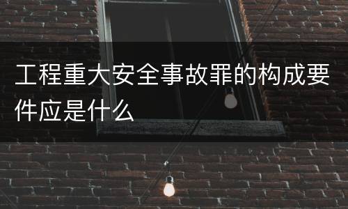 工程重大安全事故罪的构成要件应是什么