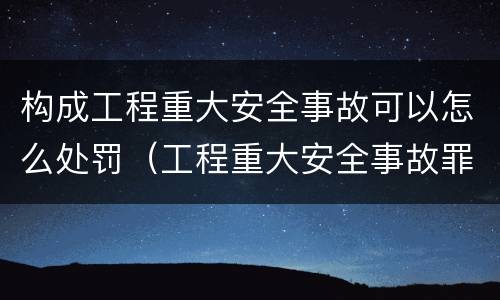 构成工程重大安全事故可以怎么处罚（工程重大安全事故罪的处罚）
