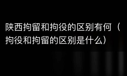 陕西拘留和拘役的区别有何（拘役和拘留的区别是什么）