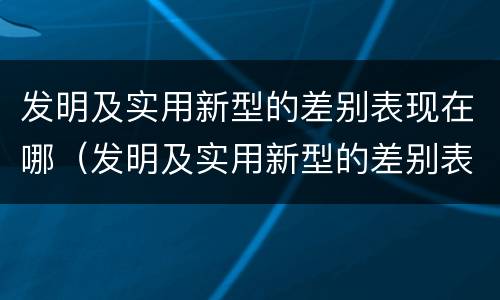 发明及实用新型的差别表现在哪（发明及实用新型的差别表现在哪些方面）