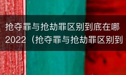 抢夺罪与抢劫罪区别到底在哪2022（抢夺罪与抢劫罪区别到底在哪2022年）