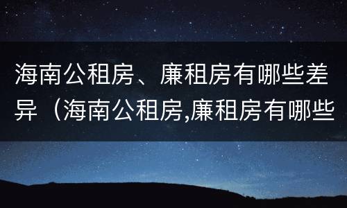 海南公租房、廉租房有哪些差异（海南公租房,廉租房有哪些差异呢）