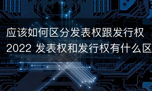 应该如何区分发表权跟发行权2022 发表权和发行权有什么区别