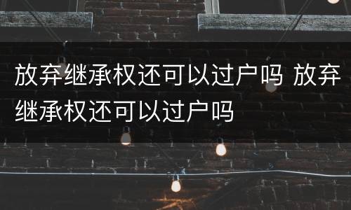 放弃继承权还可以过户吗 放弃继承权还可以过户吗