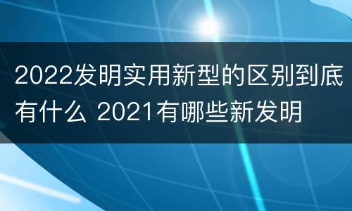 2022发明实用新型的区别到底有什么 2021有哪些新发明