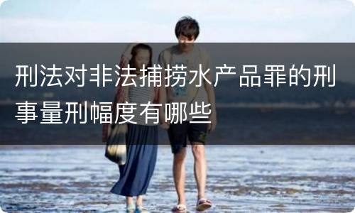 刑法对非法捕捞水产品罪的刑事量刑幅度有哪些