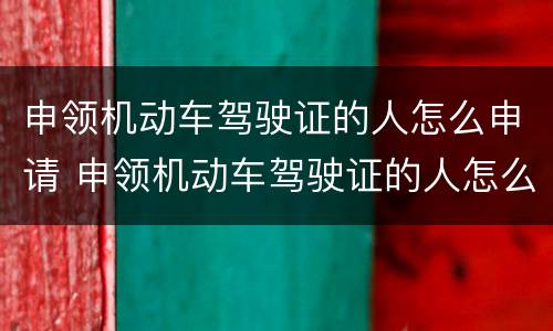 申领机动车驾驶证的人怎么申请 申领机动车驾驶证的人怎么申请体检