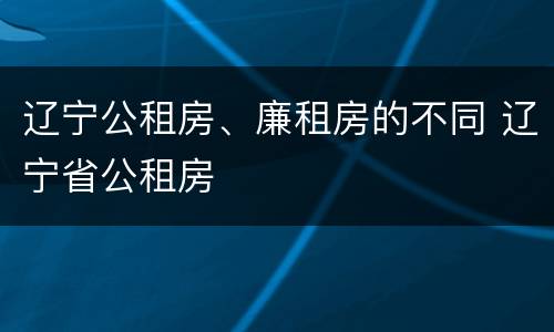 辽宁公租房、廉租房的不同 辽宁省公租房