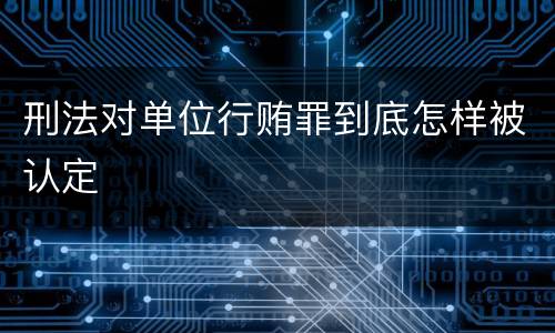 刑法对单位行贿罪到底怎样被认定