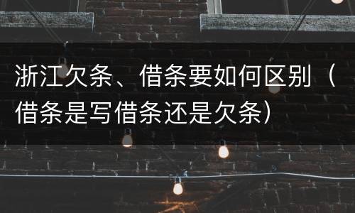 浙江欠条、借条要如何区别（借条是写借条还是欠条）