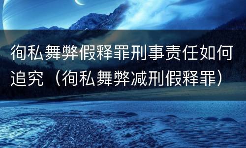 徇私舞弊假释罪刑事责任如何追究（徇私舞弊减刑假释罪）