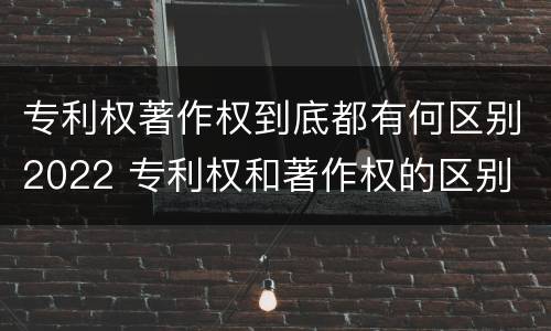 专利权著作权到底都有何区别2022 专利权和著作权的区别