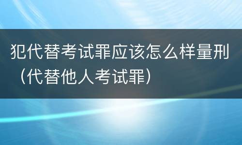 犯代替考试罪应该怎么样量刑（代替他人考试罪）