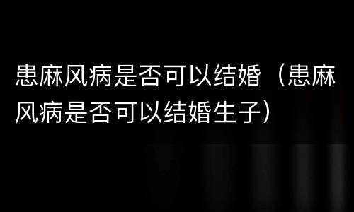 患麻风病是否可以结婚（患麻风病是否可以结婚生子）