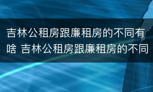 吉林公租房跟廉租房的不同有啥 吉林公租房跟廉租房的不同有啥影响