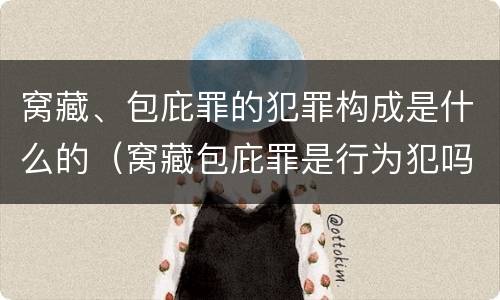 窝藏、包庇罪的犯罪构成是什么的（窝藏包庇罪是行为犯吗）