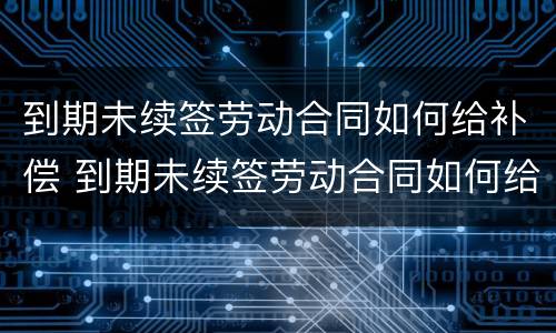 到期未续签劳动合同如何给补偿 到期未续签劳动合同如何给补偿金