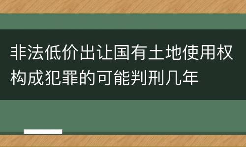 非法低价出让国有土地使用权构成犯罪的可能判刑几年