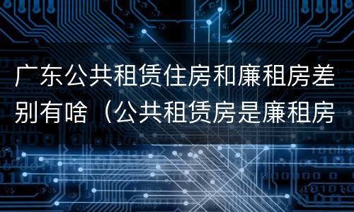 广东公共租赁住房和廉租房差别有啥（公共租赁房是廉租房吗）