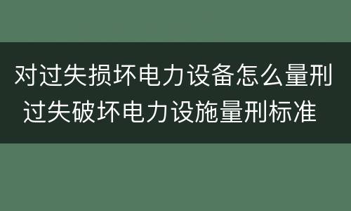 对过失损坏电力设备怎么量刑 过失破坏电力设施量刑标准