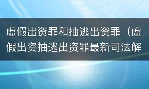 虚假出资罪和抽逃出资罪（虚假出资抽逃出资罪最新司法解释）