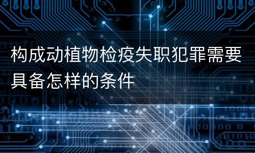 构成动植物检疫失职犯罪需要具备怎样的条件