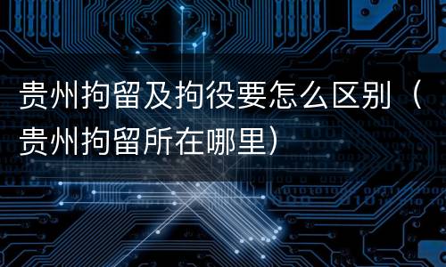 贵州拘留及拘役要怎么区别（贵州拘留所在哪里）