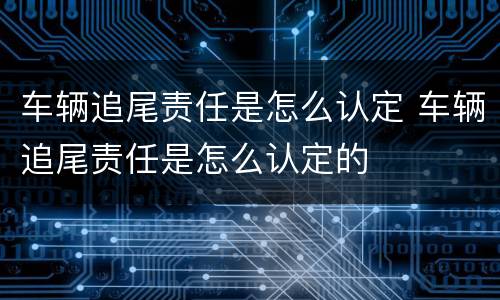 车辆追尾责任是怎么认定 车辆追尾责任是怎么认定的