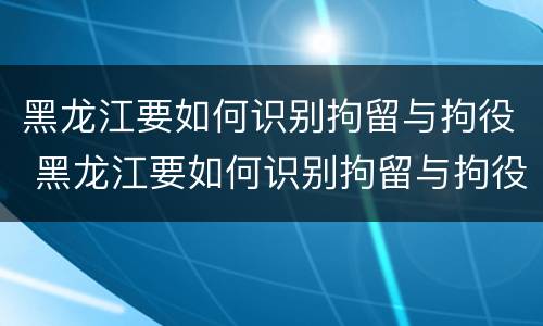 黑龙江要如何识别拘留与拘役 黑龙江要如何识别拘留与拘役人员