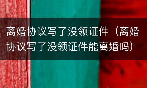 离婚协议写了没领证件（离婚协议写了没领证件能离婚吗）
