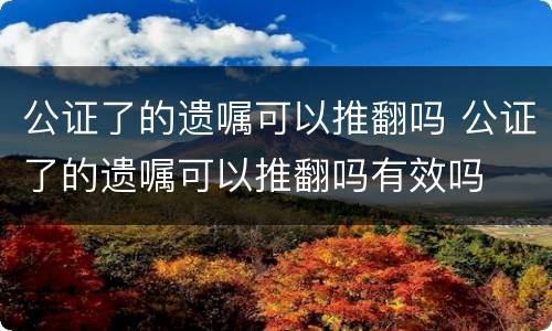 公证了的遗嘱可以推翻吗 公证了的遗嘱可以推翻吗有效吗