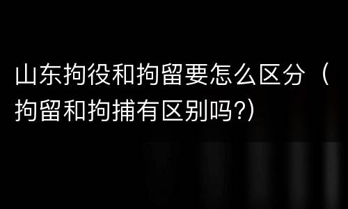 山东拘役和拘留要怎么区分（拘留和拘捕有区别吗?）