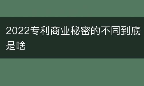 2022专利商业秘密的不同到底是啥