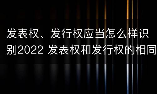 发表权、发行权应当怎么样识别2022 发表权和发行权的相同点
