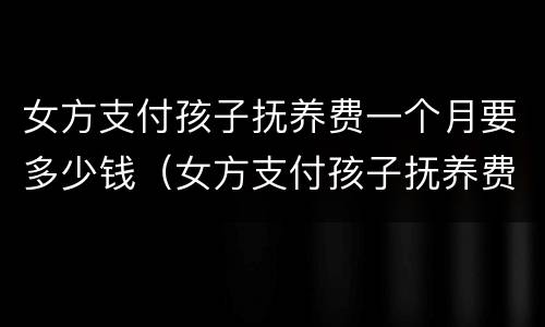 女方支付孩子抚养费一个月要多少钱（女方支付孩子抚养费一个月要多少钱合适）