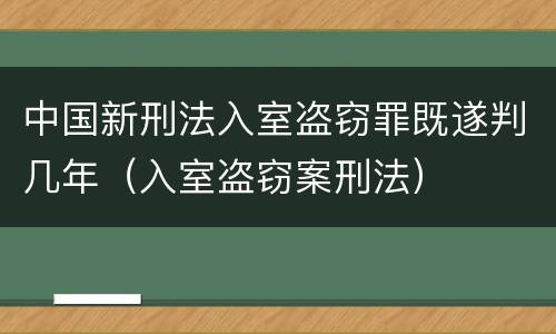 中国新刑法入室盗窃罪既遂判几年（入室盗窃案刑法）